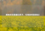 揭秘逆战直播扛把子，引领游戏新潮流！