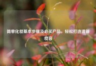简单化妆基本步骤及必买产品，轻松打造清新妆容