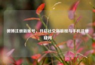 微博注册新账号，开启社交新旅程与手机注册疑问