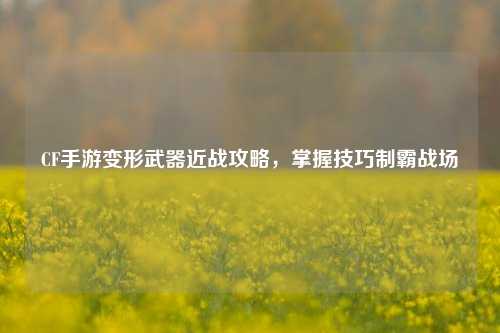 CF手游变形武器近战攻略，掌握技巧制霸战场