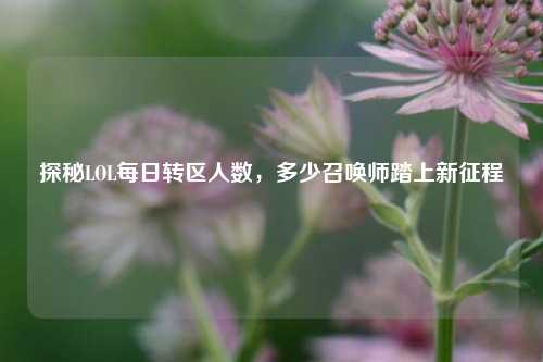 探秘LOL每日转区人数，多少召唤师踏上新征程