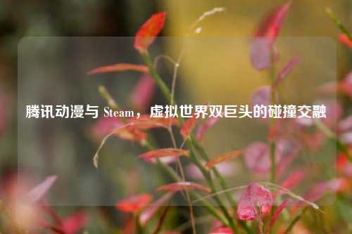 腾讯动漫与 Steam，虚拟世界双巨头的碰撞交融