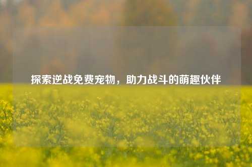 探索逆战免费宠物，助力战斗的萌趣伙伴