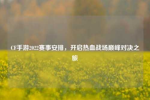 CF手游2022赛事安排，开启热血战场巅峰对决之旅