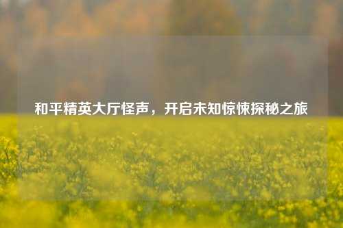 和平精英大厅怪声，开启未知惊悚探秘之旅