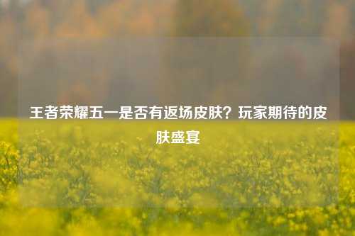王者荣耀五一是否有返场皮肤?玩家期待的皮肤盛宴