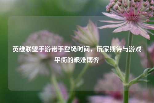 英雄联盟手游诺手登场时间，玩家期待与游戏平衡的艰难博弈