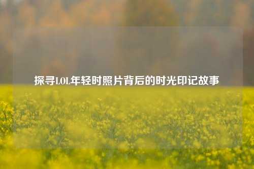 探寻LOL年轻时照片背后的时光印记故事