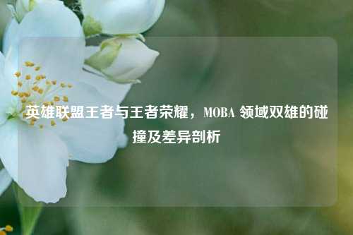英雄联盟王者与王者荣耀，MOBA 领域双雄的碰撞及差异剖析
