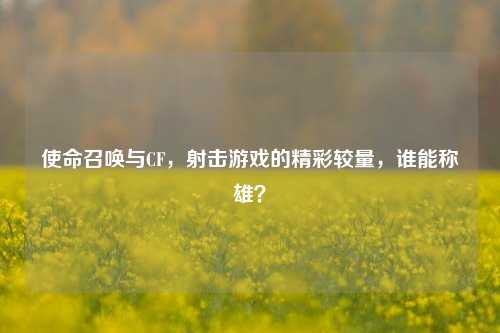 使命召唤与CF,射击游戏的精彩较量,谁能称雄?