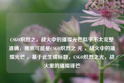 CSGO炽烈之，战火中的璀璨光芒似乎不太完整准确，推测可能是CSGO炽烈之 光 ，战火中的璀璨光芒 ，基于此生成标题，CSGO炽烈之光，战火里的璀璨锋芒