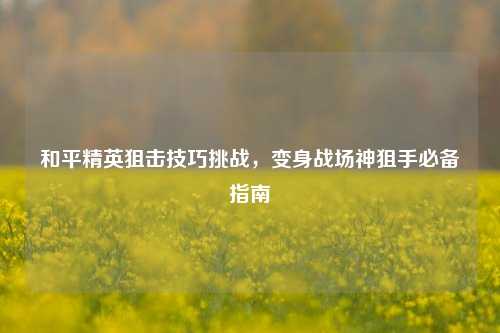 和平精英狙击技巧挑战,变身战场神狙手必备指南