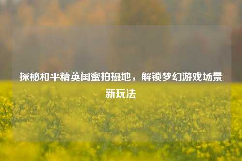 探秘和平精英闺蜜拍摄地,解锁梦幻游戏场景新玩法