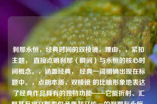 刹那永恒,经典时间的双棱镜,理由,,紧扣主题, 直接点明刹那(瞬间)与永恒的核心时间概念。,涵盖经典, 经典一词明确出现在标题中。,点明本质,双棱镜 的比喻形象地表达了经典作品具有的独特功能——它能折射、汇聚甚至定义那看似矛盾却又统一的刹那与永恒,揭示时间在经典中的特殊存在形态。,富有诗意和深度, 双棱镜带来新颖的视觉意象和哲学思考空间,贴合何谓经典的追问语气。,简洁有力, 符合单标题的要求,结构清晰且有吸引力。