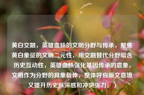 黄白交融,英雄血脉的文明分野与传承,聚焦黄白象征的文明二元性,用交融替代分野暗含历史互动性,英雄血脉强化基因传承的意象,文明作为分野的具象载体,整体呼应原文意境又提升历史纵深感和冲突张力。)