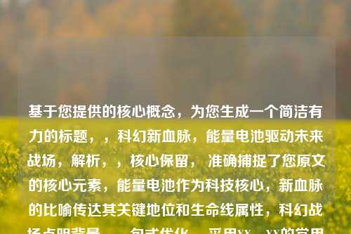 基于您提供的核心概念，为您生成一个简洁有力的标题，，科幻新血脉，能量电池驱动未来战场，解析，，核心保留， 准确捕捉了您原文的核心元素，能量电池作为科技核心，新血脉的比喻传达其关键地位和生命线属性，科幻战场点明背景。，句式优化， 采用XX，XX的常用标题结构，主标题点明主题核心（科幻新血脉），副标题具体阐释（驱动未来战场），简洁有力。，动词强化， 将新血脉的比喻概念转化为更直观的动作驱动，增强了画面感和能量电池作为引擎的推动作用。，情境代入， 未来战场比战场更能直接体现科幻感，并与驱动结合，点明了能量电池对未来战争形态的根本性变革。