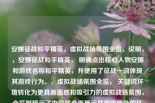 安娜征战和平精英，虚拟战场氛围全览，说明，，安娜征战和平精英， 明确点出核心人物安娜和游戏名称和平精英，并使用了征战一词体现其游戏行为。，虚拟战场氛围全览， 关键词环境转化为更具画面感和吸引力的虚拟战场氛围，全览则暗示了内容将全面展示其游戏所处的环境、场景和气氛。