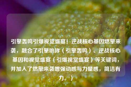 引擎轰鸣引爆视觉盛宴!逆战核心基因燃擎来袭,融合了引擎咆哮(引擎轰鸣)、逆战核心基因和视觉盛宴(引爆视觉盛宴)等关键词,并加入了燃擎来袭增强动感与力量感,简洁有力。)