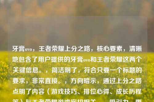 牙膏ovo，王者荣耀上分之路，核心要素，清晰地包含了用户提供的牙膏ovo和王者荣耀这两个关键信息。，简洁明了，符合只要一个标题的要求，非常直接。，方向暗示，通过上分之路点明了内容（游戏技巧、排位心得、成长历程等）与王者荣耀游戏密切相关。，吸引力，带有上分之路这样的目标性词汇，能吸引对游戏进阶感兴趣的玩家。