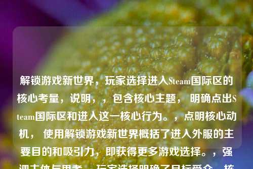 解锁游戏新世界,玩家选择进入Steam国际区的核心考量,说明,,包含核心主题, 明确点出Steam国际区和进入这一核心行为。,点明核心动机, 使用解锁游戏新世界概括了进入外服的主要目的和吸引力,即获得更多游戏选择。,强调主体与思考, 玩家选择明确了目标受众,核心考量替代了为何,点明文章将探讨背后的深层原因(成本、独占内容、游玩自由等)。,简洁有力, 长度适中,结构清晰,具有吸引力。
