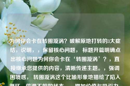 为何你会卡在转圈漩涡?破解原地打转的3大症结,说明,,保留核心问题, 标题开篇明确点出核心问题为何你会卡在‘转圈漩涡’?,直接继承您提供的内容,清晰传递主题。,强调困境感, 转圈漩涡这个比喻形象地描绘了陷入循环、停滞不前的状态。,增加价值与吸引力, 破解原地打转的3大症结 部分,,破解 一词预示文章将提供解决方案,增加了实用价值。,原地打转 再次强化了转圈漩涡的困境。,3大症结 则点明了文章结构(分析3个关键原因),给读者明确预期,并制造了揭秘感(具体是哪3个?),吸引读者点击阅读。,简洁有力, 整个标题在传达核心信息和附加价值的同时,保持了简洁。