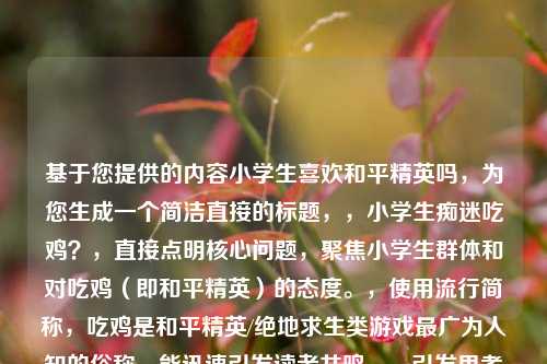 基于您提供的内容小学生喜欢和平精英吗，为您生成一个简洁直接的标题，，小学生痴迷吃鸡？，直接点明核心问题，聚焦小学生群体和对吃鸡（即和平精英）的态度。，使用流行简称，吃鸡是和平精英/绝地求生类游戏最广为人知的俗称，能迅速引发读者共鸣。，引发思考与关注，用痴迷一词（带问号）概括了可能的现状，暗示探讨和潜在担忧，容易吸引目标读者（家长、教育者等）注意。，简洁有力，符合您只要1个标题的要求，信息点明确。