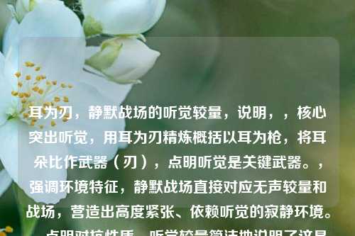 耳为刃，静默战场的听觉较量，说明，，核心突出听觉，用耳为刃精炼概括以耳为枪，将耳朵比作武器（刃），点明听觉是关键武器。，强调环境特征，静默战场直接对应无声较量和战场，营造出高度紧张、依赖听觉的寂静环境。，点明对抗性质，听觉较量简洁地说明了这是一场依靠听觉进行的对抗和竞争。，简洁有力，整体结构紧凑，主副标题结构清晰，具备张力和画面感。
