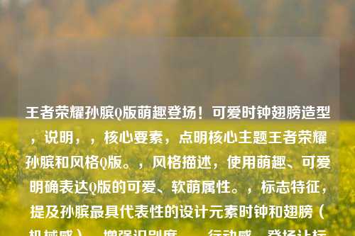 王者荣耀孙膑Q版萌趣登场!可爱时钟翅膀造型,说明,,核心要素,点明核心主题王者荣耀孙膑和风格Q版。,风格描述,使用萌趣、可爱明确表达Q版的可爱、软萌属性。,标志特征,提及孙膑最具代表性的设计元素时钟和翅膀(机械感),增强识别度。,行动感,登场让标题更有画面感和动态感。,简洁直观,符合要求,只有一个标题,且清晰传达核心信息。
