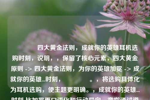 👂四大黄金法则，成就你的英雄耳机选购时刻，说明，，保留了核心元素，四大黄金原则 -> 四大黄金法则，为你的英雄加冕 -> 成就你的英雄...时刻，👂。，将选购具体化为耳机选购，使主题更明确。，成就你的英雄...时刻 比加冕更口语化和行动导向，意指通过遵循法则获得最佳音效体验的高光时刻，契合英雄的比喻。，整体更流畅且更具号召力。