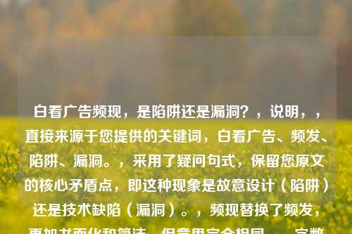 白看广告频现，是陷阱还是漏洞？，说明，，直接来源于您提供的关键词，白看广告、频发、陷阱、漏洞。，采用了疑问句式，保留您原文的核心矛盾点，即这种现象是故意设计（陷阱）还是技术缺陷（漏洞）。，频现替换了频发，更加书面化和简洁，但意思完全相同。，字数控制在合理范围（13个字），精炼且点明核心问题。