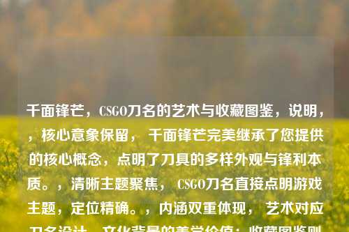 千面锋芒，CSGO刀名的艺术与收藏图鉴，说明，，核心意象保留， 千面锋芒完美继承了您提供的核心概念，点明了刀具的多样外观与锋利本质。，清晰主题聚焦， CSGO刀名直接点明游戏主题，定位精确。，内涵双重体现， 艺术对应刀名设计、文化背景的美学价值；收藏图鉴则强化了其作为可收集、分类、鉴赏的珍贵物品属性，比世界更具象地指向藏品的汇集与展示。，简洁有力， 整个标题精炼但信息量充足，符合您只要一个标题的要求，且视觉冲击力强。