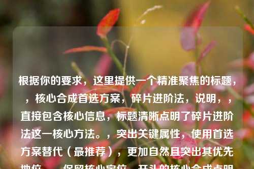 根据你的要求，这里提供一个精准聚焦的标题，，核心合成首选方案，碎片进阶法，说明，，直接包含核心信息，标题清晰点明了碎片进阶法这一核心方法。，突出关键属性，使用首选方案替代（最推荐），更加自然且突出其优先地位。，保留核心定位，开头的核心合成点明了这是关键途径之一，与原文的核心合成途径一对应。，简洁有力，整个标题结构紧凑，信息集中，符合要求。