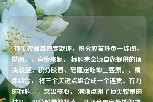 顶尖较量毫厘定乾坤，积分胶着胜负一线间，说明，，直接来源， 标题完全源自您提供的顶尖较量，积分胶着，毫厘定乾坤三要素。，精炼组合， 将三个关键点组合成一个连贯、有力的标题。，突出核心， 清晰点明了顶尖较量的性质，积分胶着的状态，以及毫厘定乾坤的决胜特点。，结构对仗， 毫厘定乾坤与胜负一线间形成对仗，增强节奏感和力度。