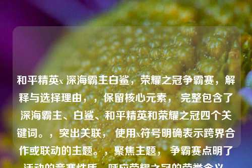 和平精英x 深海霸主白鲨,荣耀之冠争霸赛,解释与选择理由,,保留核心元素, 完整包含了深海霸主、白鲨、和平精英和荣耀之冠四个关键词。,突出关联, 使用x符号明确表示跨界合作或联动的主题。,聚焦主题, 争霸赛点明了活动的竞赛性质,呼应荣耀之冠的荣誉含义,并与霸主的气势相契合。,简洁有力, 整体结构清晰,主副标题分明,易于理解且具有吸引力和热血感。