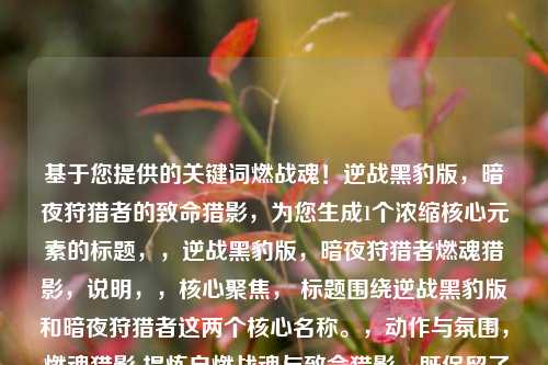 基于您提供的关键词燃战魂！逆战黑豹版，暗夜狩猎者的致命猎影，为您生成1个浓缩核心元素的标题，，逆战黑豹版，暗夜狩猎者燃魂猎影，说明，，核心聚焦， 标题围绕逆战黑豹版和暗夜狩猎者这两个核心名称。，动作与氛围， 燃魂猎影 提炼自燃战魂与致命猎影，既保留了热血燃烧的战意（燃魂），又点明了暗夜狩猎者的致命、迅捷（猎影）特质。，简洁有力， 整体结构紧凑，符合单行标题要求，突出核心卖点——黑豹主题角色在暗夜环境下的致命狩猎行动与热血战斗。