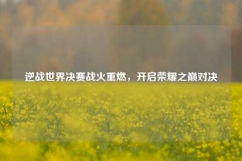 逆战世界决赛战火重燃,开启荣耀之巅对决