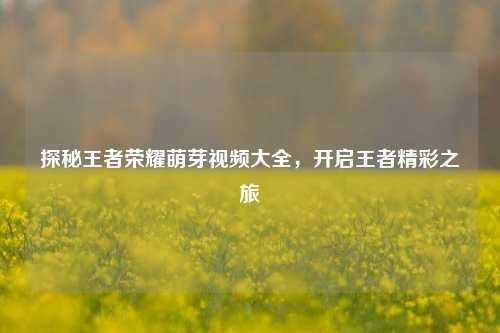 探秘王者荣耀萌芽视频大全，开启王者精彩之旅