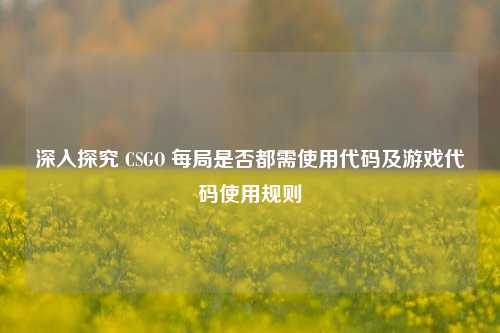 深入探究 CSGO 每局是否都需使用代码及游戏代码使用规则