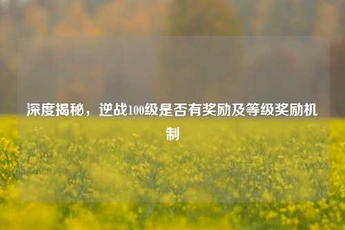 深度揭秘，逆战100级是否有奖励及等级奖励机制