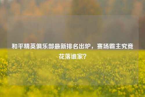 和平精英俱乐部最新排名出炉,赛场霸主究竟花落谁家?