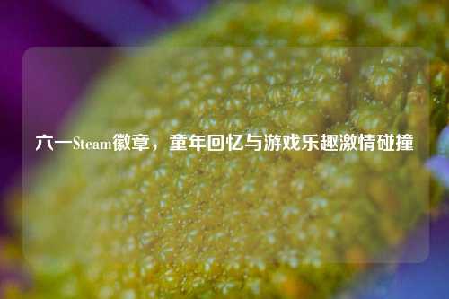 六一Steam徽章,童年回忆与游戏乐趣***碰撞