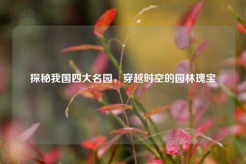探秘我国四大名园,穿越时空的园林瑰宝