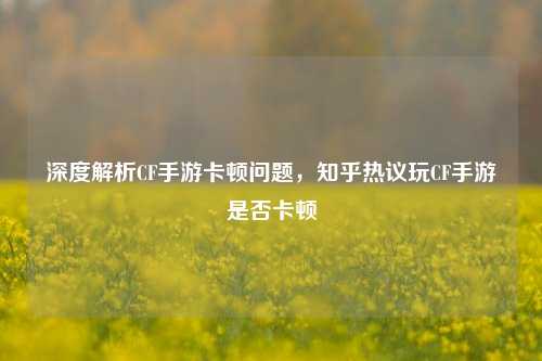 深度解析CF手游卡顿问题,知乎热议玩CF手游是否卡顿