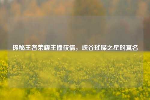 探秘王者荣耀主播筱倩,峡谷璀璨之星的真名