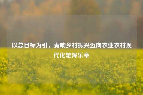 以总目标为引,奏响乡村振兴迈向农业农村现代化雄浑乐章