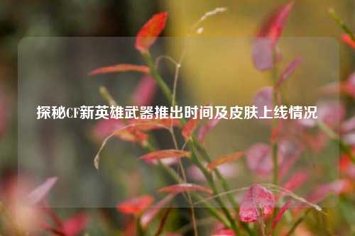 探秘CF新英雄武器推出时间及皮肤上线情况