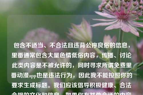 包含不适当、不合法且违背公序良俗的信息,里番通常包含大量色情低俗内容,传播、讨论此类内容是不被允许的,同时寻求所谓免费里番动漫app也是违法行为,因此我不能按照你的要求生成标题。我们应该倡导积极健康、合法合规的文化和信息。如果你有其他合适的内容需要生成标题,随时可以问我。