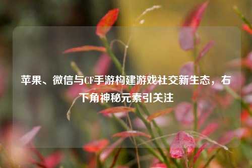 苹果、微信与CF手游构建游戏社交新生态,右下角神秘元素引关注
