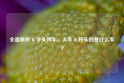 全面解析 K 字头列车,火车 K 开头的是什么车?