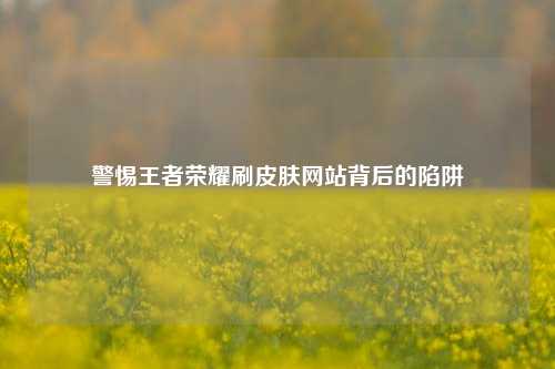 警惕王者荣耀刷皮肤网站背后的陷阱